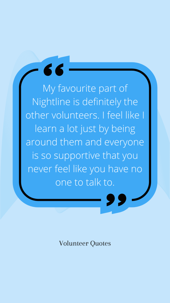 Volunteer Quote: My favourite part of Nightline is definitely the other volunteers. I feel like I learn a lot just by being around them and everyone is so supportive that you never feel like you have no one to talk to.