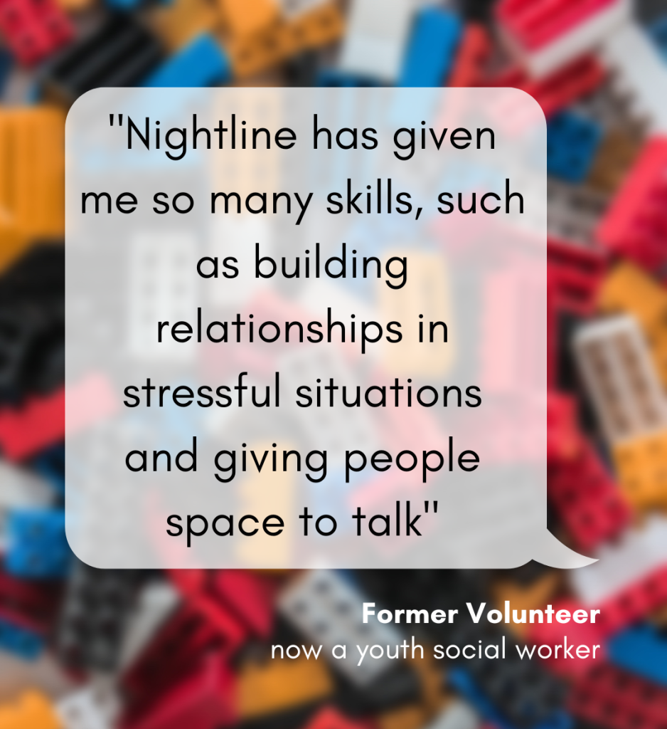 Reads: Nightline has given me so many skills, such as building relationships in stressful situations and giving people space to talk. Written by a former volunteer, now a youth social worker
